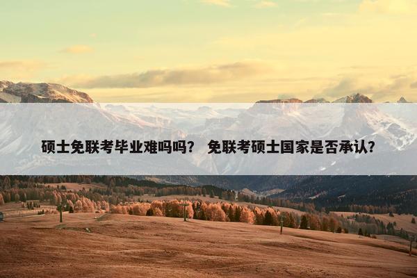 硕士免联考毕业难吗吗？ 免联考硕士国家是否承认？