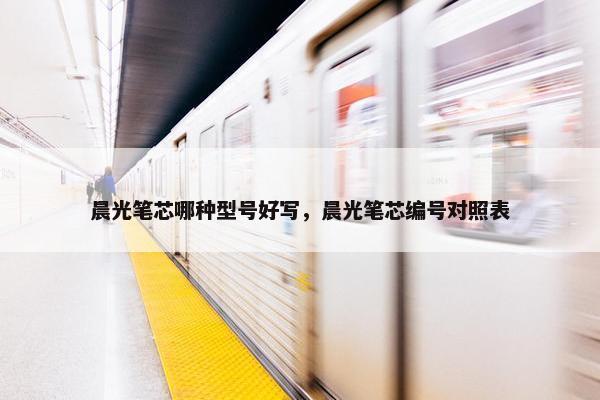 晨光笔芯哪种型号好写，晨光笔芯编号对照表