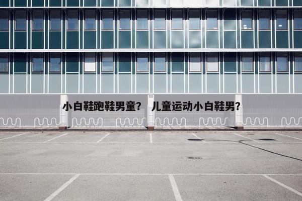小白鞋跑鞋男童？ 儿童运动小白鞋男？