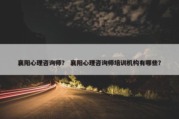 襄阳心理咨询师？ 襄阳心理咨询师培训机构有哪些？
