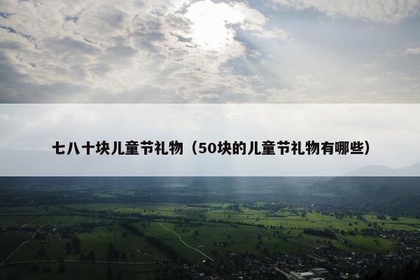 七八十块儿童节礼物（50块的儿童节礼物有哪些）