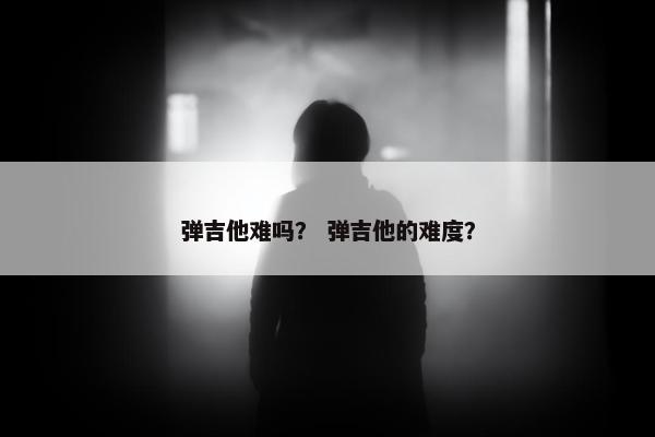 弹吉他难吗？ 弹吉他的难度？