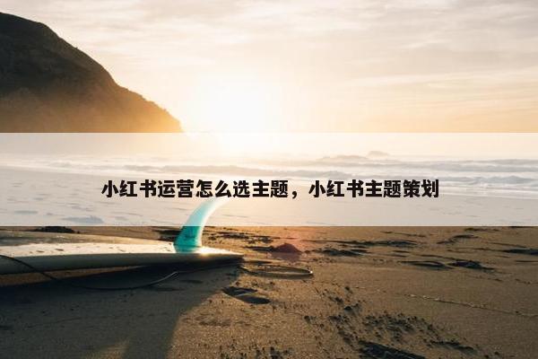 小红书运营怎么选主题，小红书主题策划