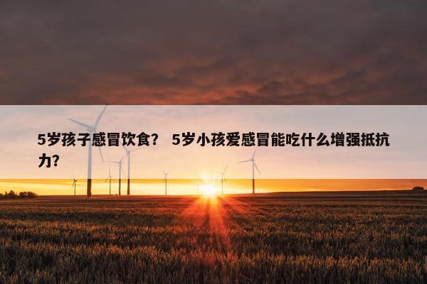 5岁孩子感冒饮食？ 5岁小孩爱感冒能吃什么增强抵抗力？