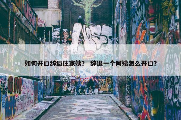 如何开口辞退住家姨？ 辞退一个阿姨怎么开口？