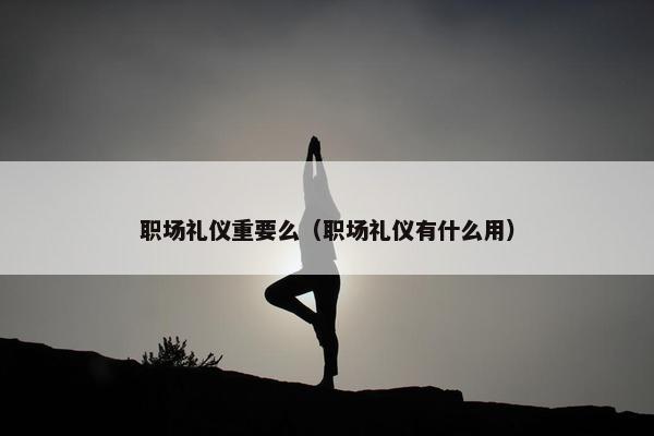 职场礼仪重要么（职场礼仪有什么用）