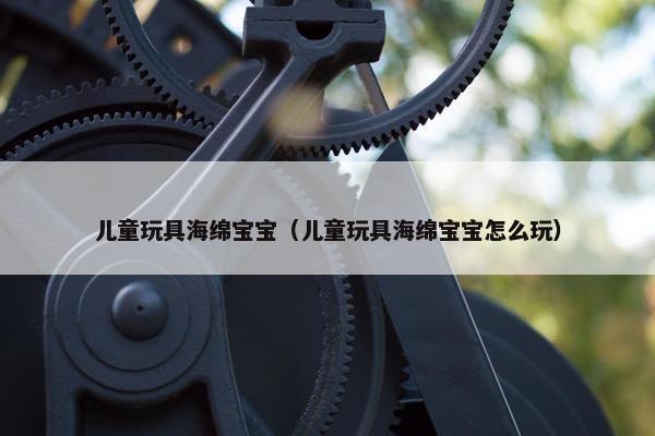 儿童玩具海绵宝宝（儿童玩具海绵宝宝怎么玩）