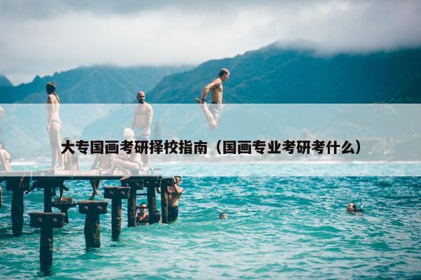 大专国画考研择校指南（国画专业考研考什么）
