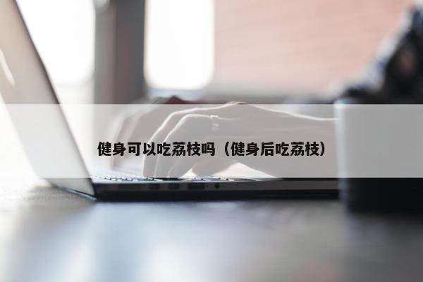 健身可以吃荔枝吗（健身后吃荔枝）