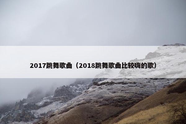 2017跳舞歌曲（2018跳舞歌曲比较嗨的歌）