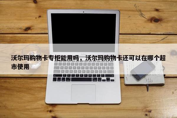沃尔玛购物卡专柜能用吗，沃尔玛购物卡还可以在哪个超市使用