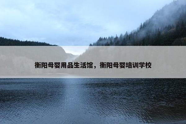 衡阳母婴用品生活馆，衡阳母婴培训学校