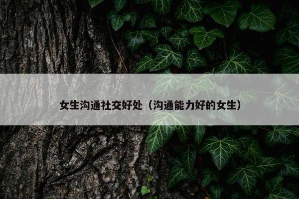 女生沟通社交好处（沟通能力好的女生）