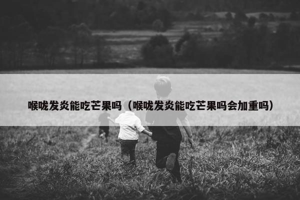 喉咙发炎能吃芒果吗（喉咙发炎能吃芒果吗会加重吗）