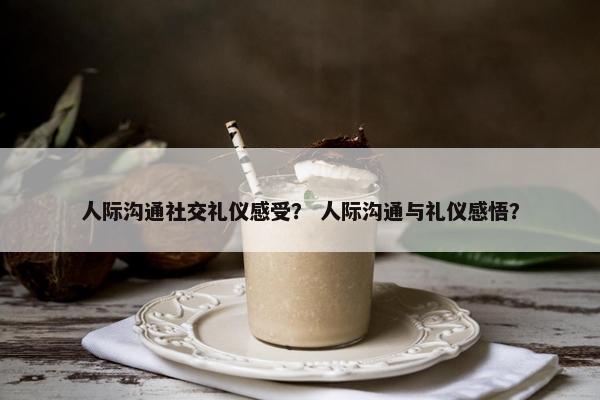 人际沟通社交礼仪感受？ 人际沟通与礼仪感悟？