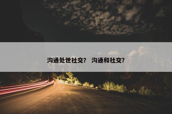 沟通处世社交？ 沟通和社交？
