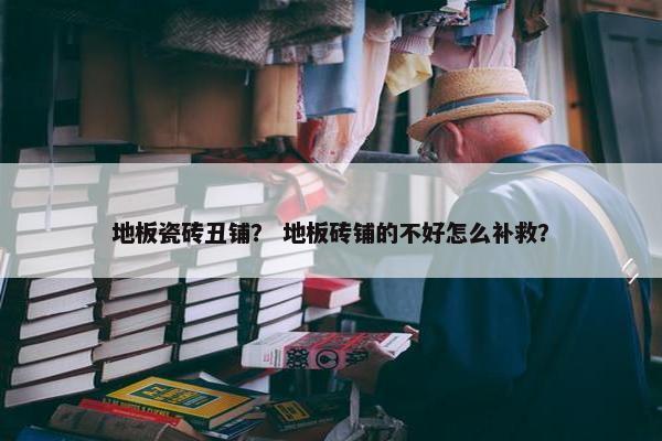 地板瓷砖丑铺？ 地板砖铺的不好怎么补救？