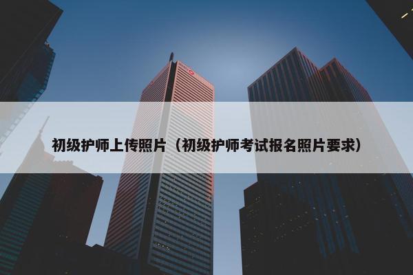 初级护师上传照片（初级护师考试报名照片要求）