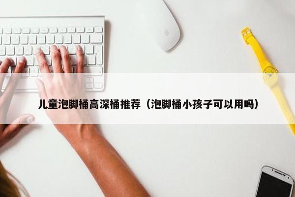 儿童泡脚桶高深桶推荐（泡脚桶小孩子可以用吗）