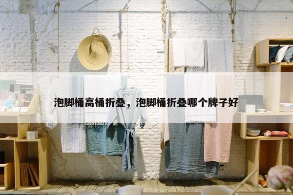泡脚桶高桶折叠，泡脚桶折叠哪个牌子好