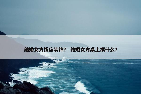 结婚女方饭店装饰？ 结婚女方桌上摆什么？