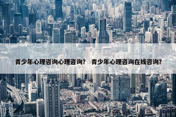 青少年心理咨询心理咨询？ 青少年心理咨询在线咨询？
