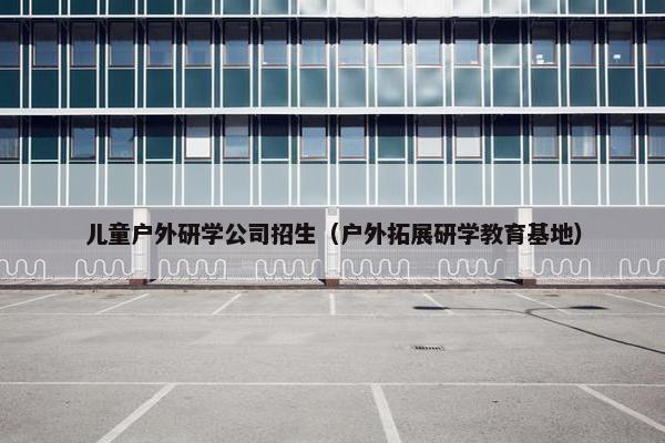 儿童户外研学公司招生（户外拓展研学教育基地）