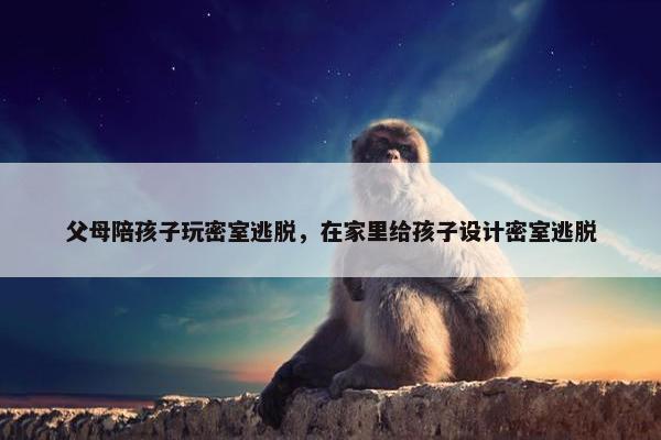 父母陪孩子玩密室逃脱，在家里给孩子设计密室逃脱