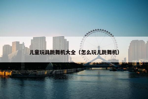 儿童玩具跳舞机大全（怎么玩儿跳舞机）
