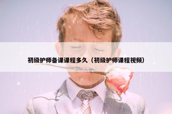 初级护师备课课程多久（初级护师课程视频）