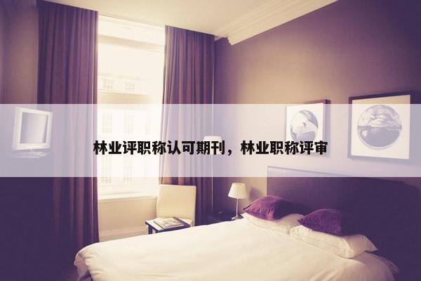 林业评职称认可期刊，林业职称评审