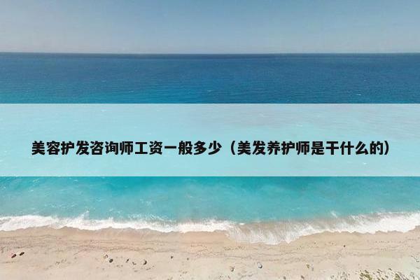 美容护发咨询师工资一般多少（美发养护师是干什么的）