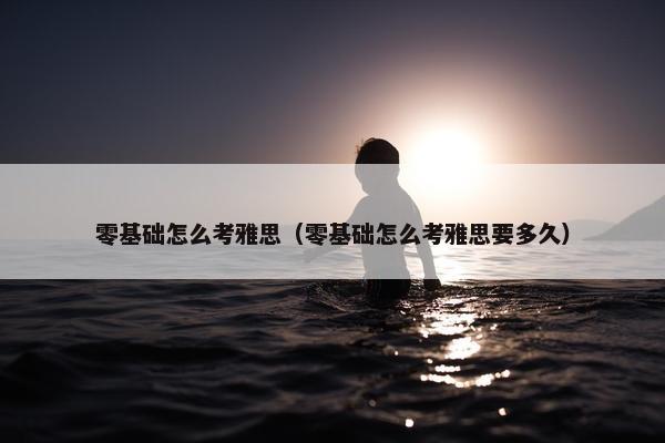 零基础怎么考雅思（零基础怎么考雅思要多久）