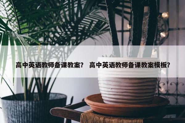 高中英语教师备课教案？ 高中英语教师备课教案模板？