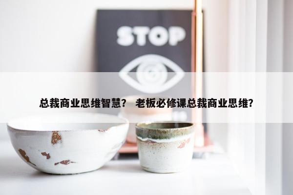 总裁商业思维智慧？ 老板必修课总裁商业思维？