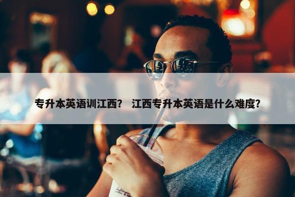 专升本英语训江西？ 江西专升本英语是什么难度？