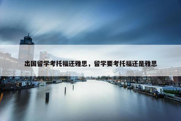 出国留学考托福还雅思，留学要考托福还是雅思