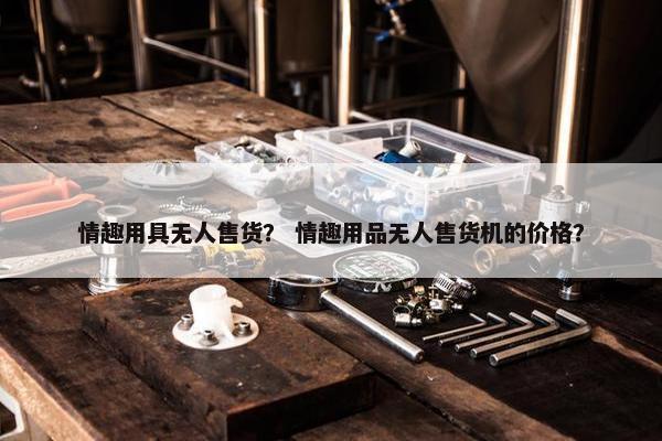 情趣用具无人售货？ 情趣用品无人售货机的价格？