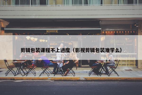 剪辑包装课程不上进度（影视剪辑包装难学么）