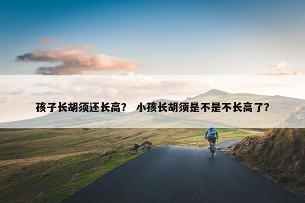 孩子长胡须还长高？ 小孩长胡须是不是不长高了？