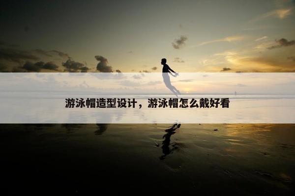 游泳帽造型设计，游泳帽怎么戴好看
