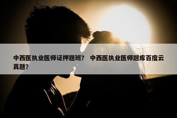 中西医执业医师证押题班？ 中西医执业医师题库百度云真题？