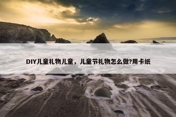 DIY儿童礼物儿童，儿童节礼物怎么做?用卡纸