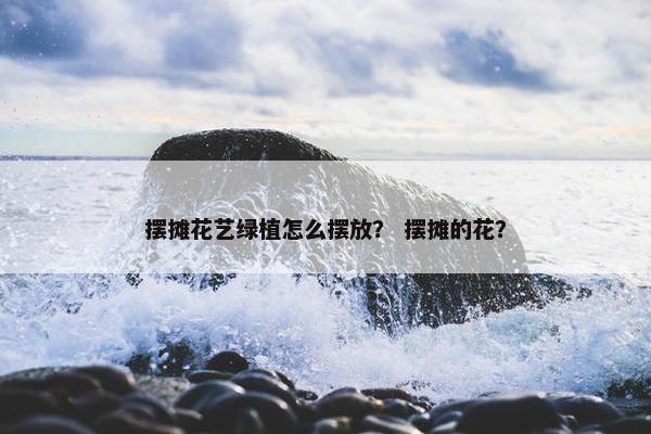 摆摊花艺绿植怎么摆放？ 摆摊的花？