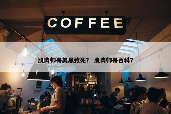 肌肉帅哥美黑致死？ 肌肉帅哥百科？