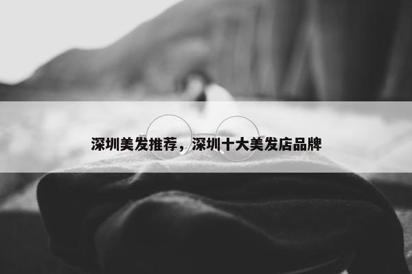 深圳美发推荐，深圳十大美发店品牌