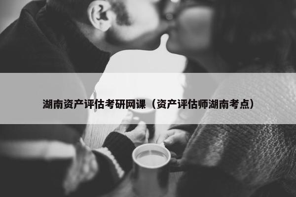湖南资产评估考研网课（资产评估师湖南考点）