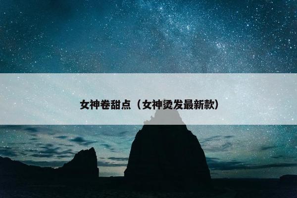 女神卷甜点（女神烫发最新款）