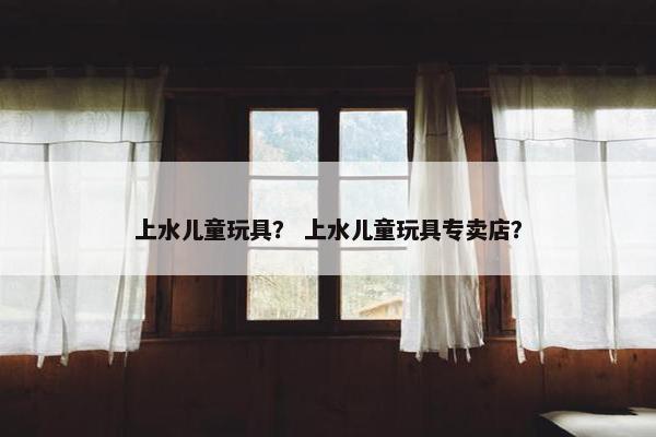 上水儿童玩具？ 上水儿童玩具专卖店？