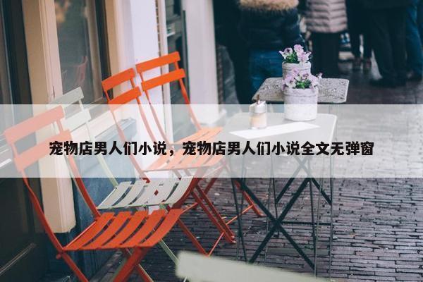宠物店男人们小说，宠物店男人们小说全文无弹窗